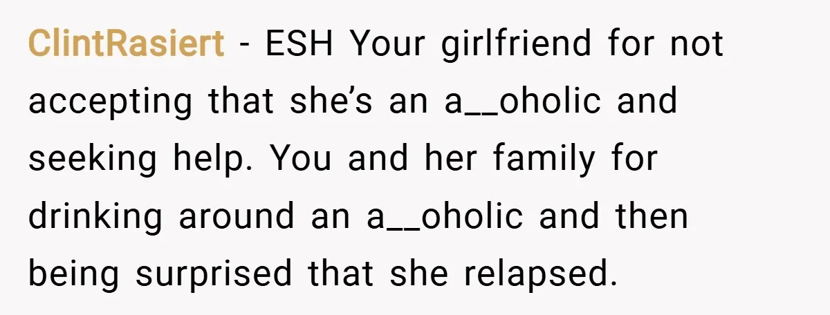 ClintRasiert − ESH Your girlfriend for not accepting that she’s an a__oholic and seeking help. You and her family for drinking around an a__oholic and then being surprised that she...