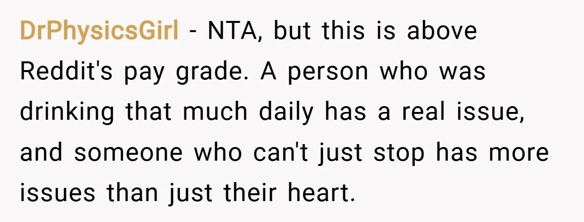 DrPhysicsGirl − NTA, but this is above Reddit's pay grade. A person who was drinking that much daily has a real issue, and someone who can't just stop has more...