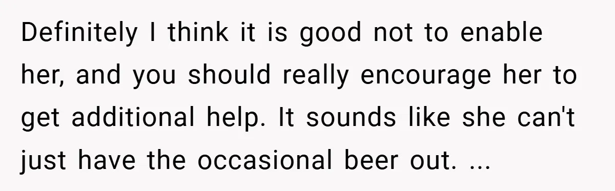 Definitely I think it is good not to enable her, and you should really encourage her to get additional help. It sounds like she can't just have the occasional beer...