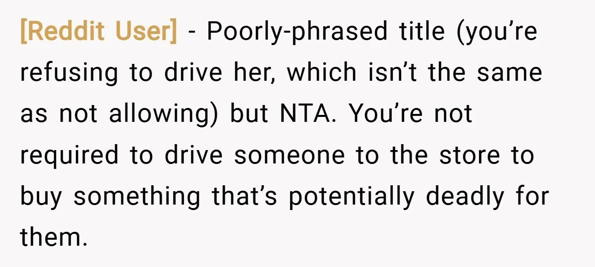 [Reddit User] − Poorly-phrased title (you’re refusing to drive her, which isn’t the same as not allowing) but NTA. You’re not required to drive someone to the store to buy...