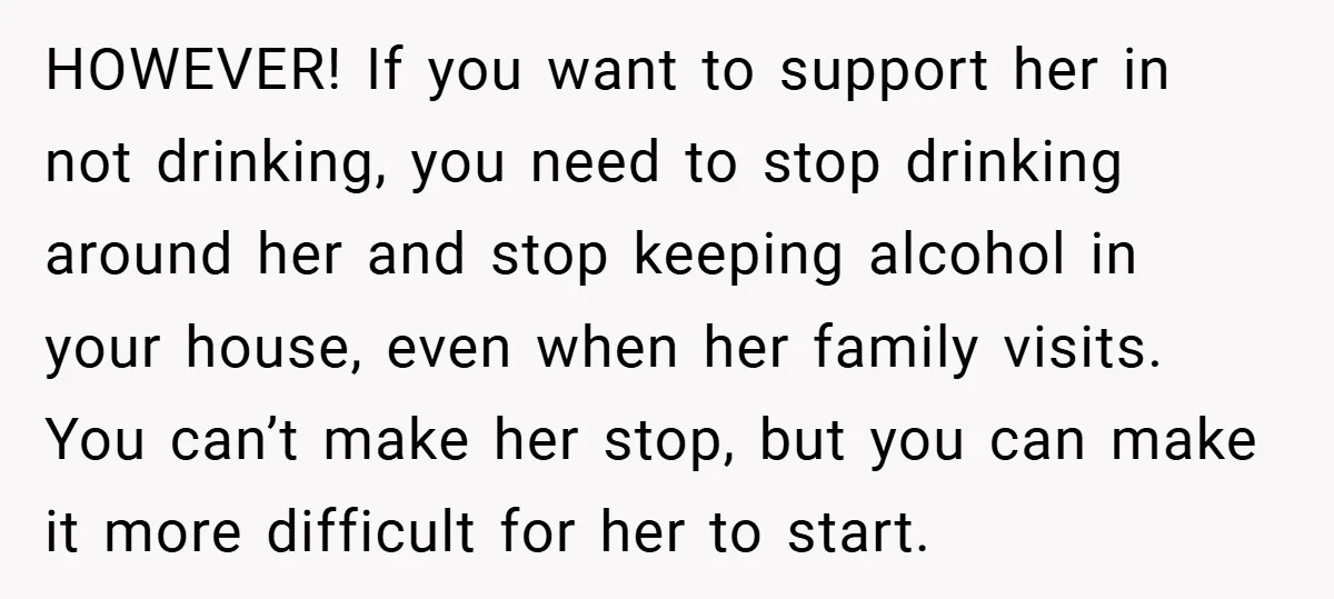 HOWEVER! If you want to support her in not drinking, you need to stop drinking around her and stop keeping alcohol in your house, even when her family visits. You...