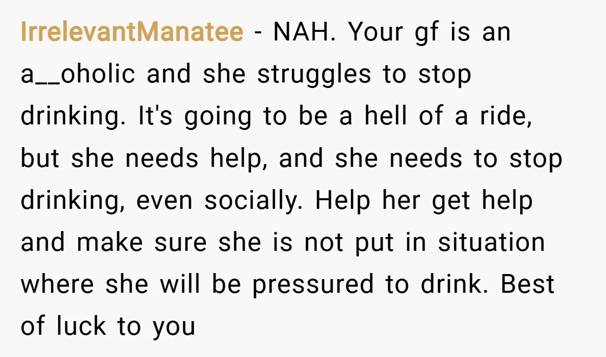 IrrelevantManatee − NAH. Your gf is an a__oholic and she struggles to stop drinking. It's going to be a hell of a ride, but she needs help, and she needs...
