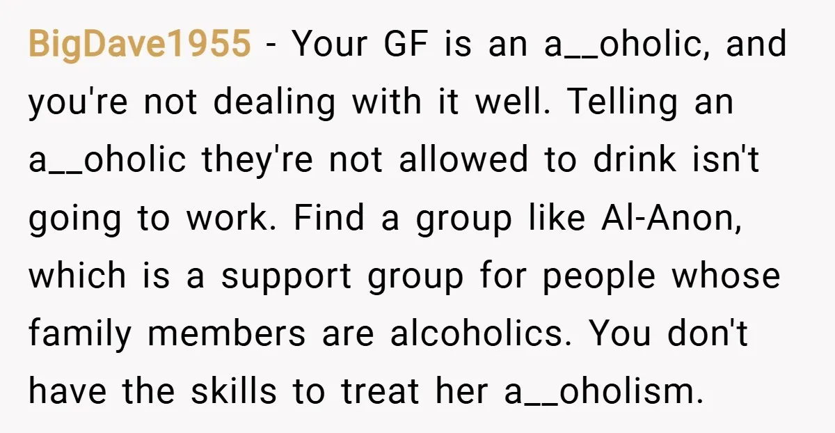 BigDave1955 − Your GF is an a__oholic, and you're not dealing with it well. Telling an a__oholic they're not allowed to drink isn't going to work. Find a group like...