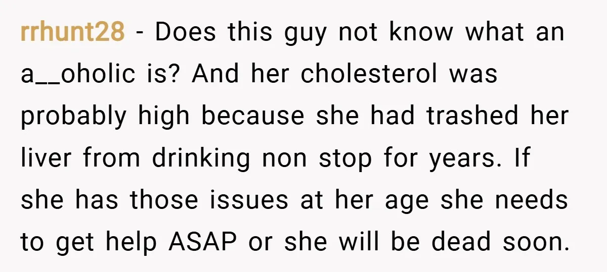 rrhunt28 − Does this guy not know what an a__oholic is? And her cholesterol was probably high because she had trashed her liver from drinking non stop for years. If...