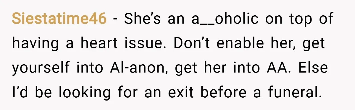 Siestatime46 − She’s an a__oholic on top of having a heart issue. Don’t enable her, get yourself into Al-anon, get her into AA. Else I’d be looking for an exit...