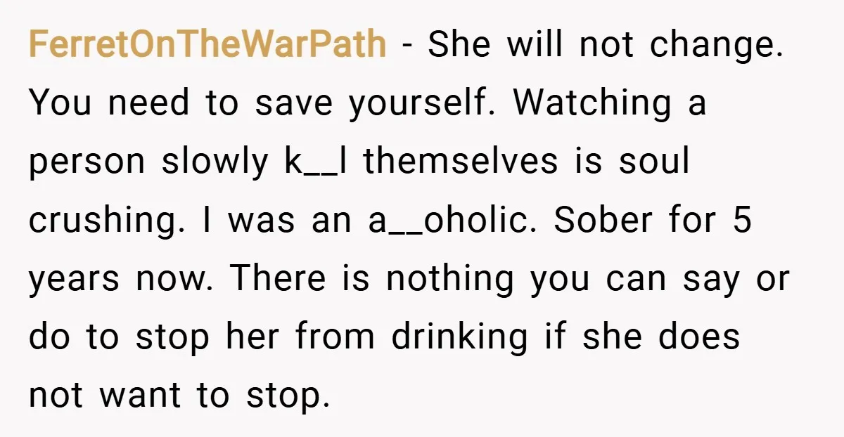 FerretOnTheWarPath − She will not change. You need to save yourself. Watching a person slowly k__l themselves is soul crushing. I was an a__oholic. Sober for 5 years now. There...
