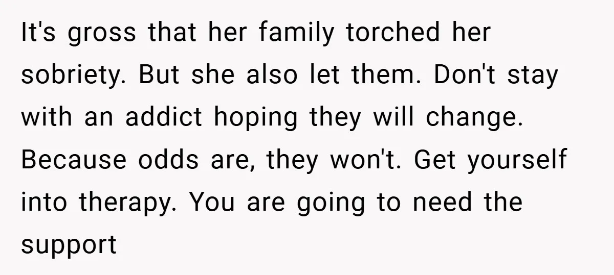 It's gross that her family torched her sobriety. But she also let them. Don't stay with an addict hoping they will change. Because odds are, they won't. Get yourself into...