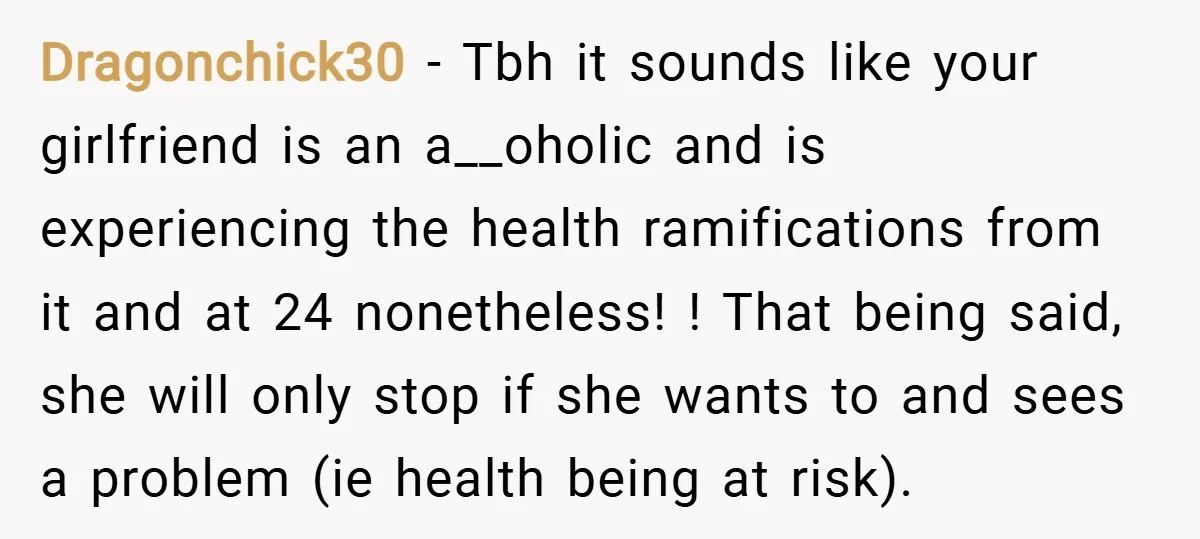 Dragonchick30 − Tbh it sounds like your girlfriend is an a__oholic and is experiencing the health ramifications from it and at 24 nonetheless! ! That being said, she will only...