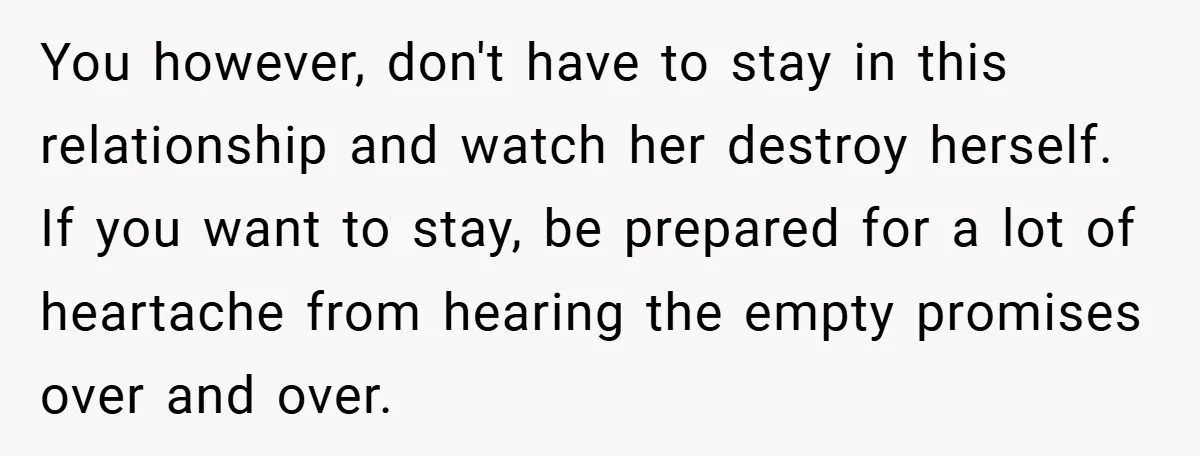 You however, don't have to stay in this relationship and watch her destroy herself. If you want to stay, be prepared for a lot of heartache from hearing the empty...