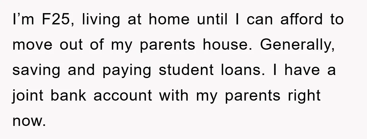 I’m F25, living at home until I can afford to move out of my parents house. Generally, saving and paying student loans. I have a joint bank account with my...
