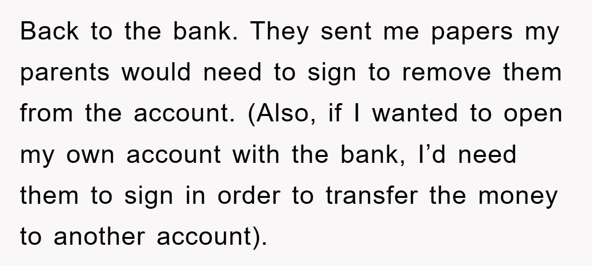 Back to the bank. They sent me papers my parents would need to sign to remove them from the account. (Also, if I wanted to open my own account with...