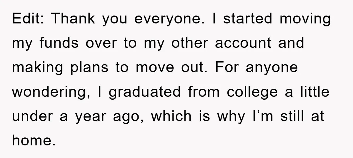 Edit: Thank you everyone. I started moving my funds over to my other account and making plans to move out. For anyone wondering, I graduated from college a little under...