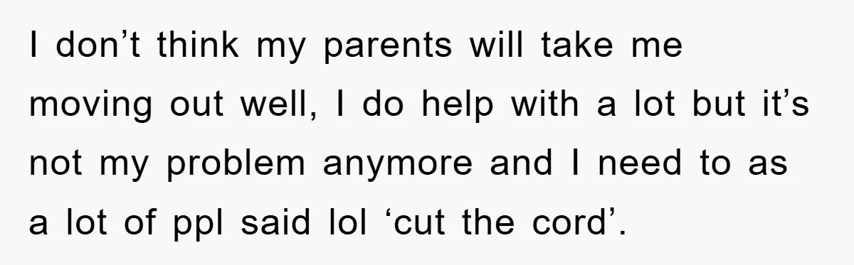 I don’t think my parents will take me moving out well, I do help with a lot but it’s not my problem anymore and I need to as a lot...