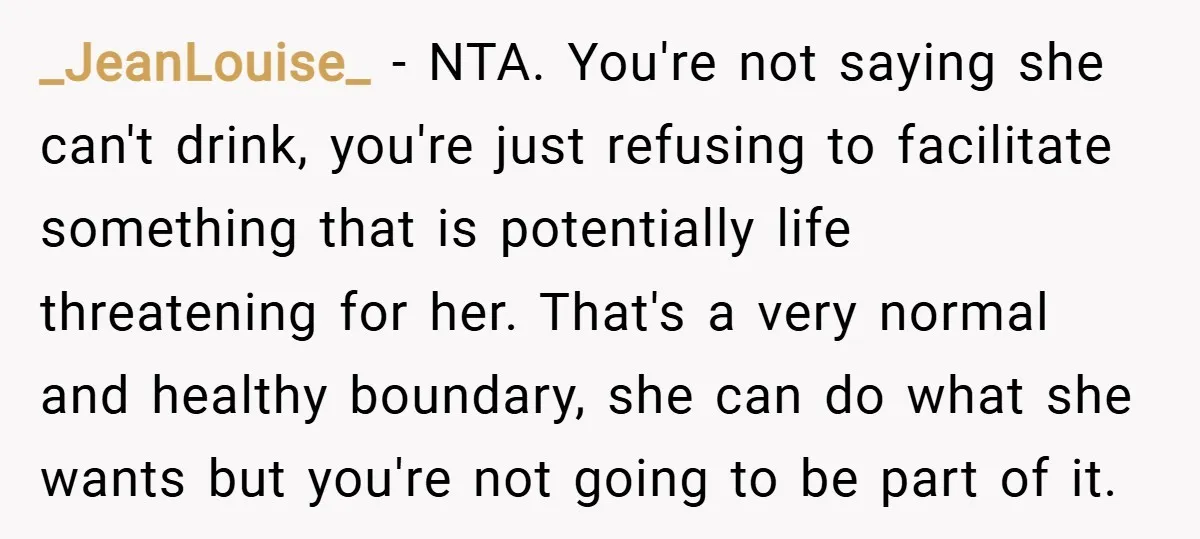 _JeanLouise_ − NTA. You're not saying she can't drink, you're just refusing to facilitate something that is potentially life threatening for her. That's a very normal and healthy boundary, she...