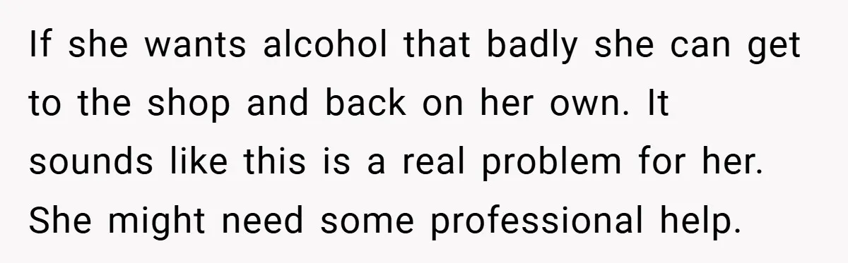 If she wants alcohol that badly she can get to the shop and back on her own. It sounds like this is a real problem for her. She might need...