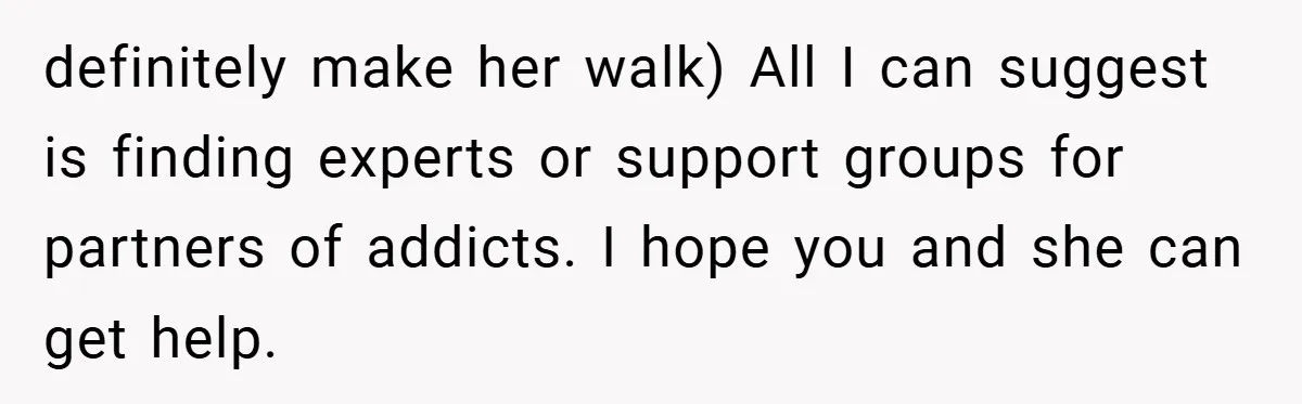 definitely make her walk) All I can suggest is finding experts or support groups for partners of addicts. I hope you and she can get help.