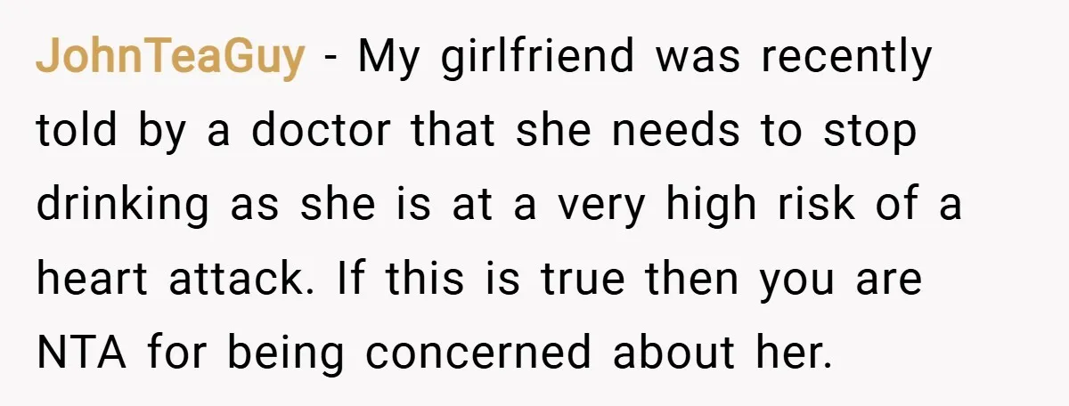 JohnTeaGuy − My girlfriend was recently told by a doctor that she needs to stop drinking as she is at a very high risk of a heart attack. If this...