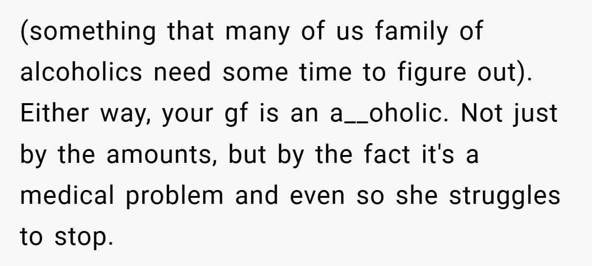 (something that many of us family of alcoholics need some time to figure out). Either way, your gf is an a__oholic. Not just by the amounts, but by the fact...
