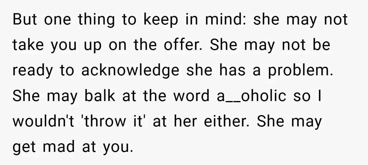 But one thing to keep in mind: she may not take you up on the offer. She may not be ready to acknowledge she has a problem. She may balk...