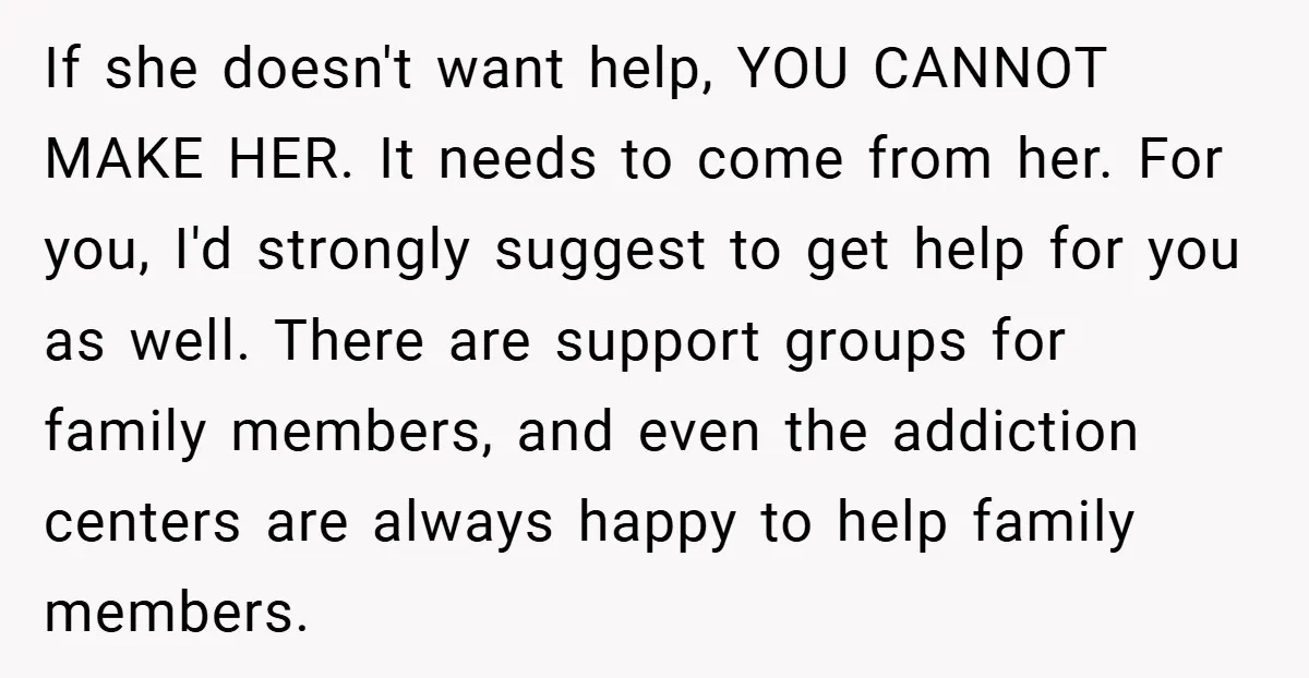 If she doesn't want help, YOU CANNOT MAKE HER. It needs to come from her. For you, I'd strongly suggest to get help for you as well. There are support...