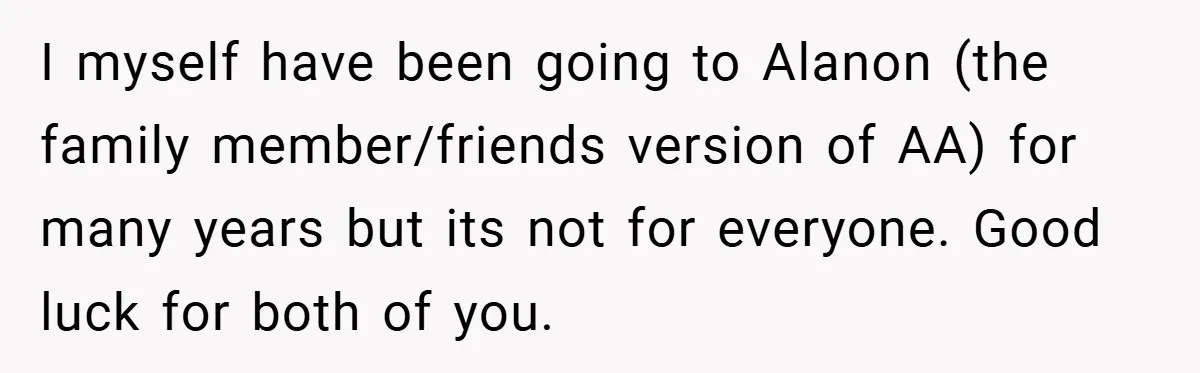 I myself have been going to Alanon (the family member/friends version of AA) for many years but its not for everyone. Good luck for both of you.