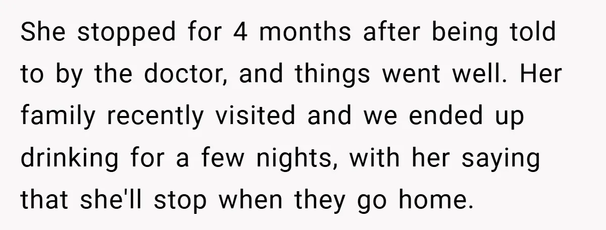 She stopped for 4 months after being told to by the doctor, and things went well. Her family recently visited and we ended up drinking for a few nights, with...