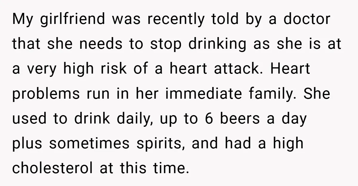My girlfriend was recently told by a doctor that she needs to stop drinking as she is at a very high risk of a heart attack. Heart problems run in...