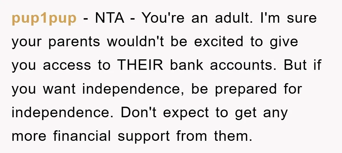 pup1pup − NTA - You're an adult. I'm sure your parents wouldn't be excited to give you access to THEIR bank accounts. But if you want independence, be prepared for...