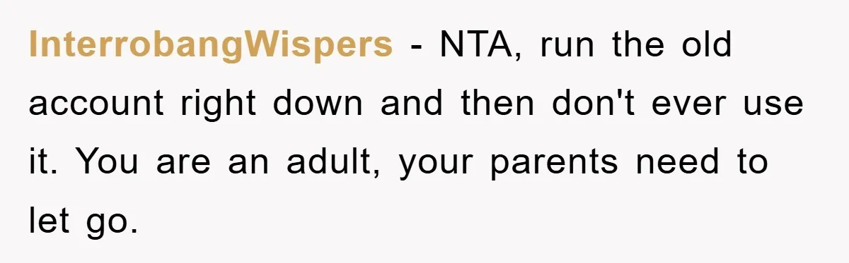 InterrobangWispers − NTA, run the old account right down and then don't ever use it. You are an adult, your parents need to let go.