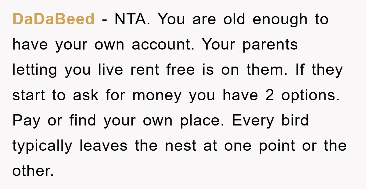 DaDaBeed − NTA. You are old enough to have your own account. Your parents letting you live rent free is on them. If they start to ask for money you...