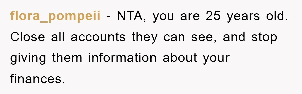 flora_pompeii − NTA, you are 25 years old. Close all accounts they can see, and stop giving them information about your finances.