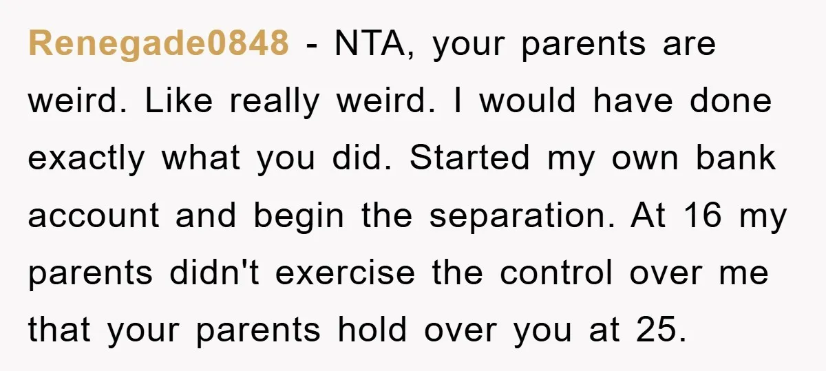 Renegade0848 − NTA, your parents are weird. Like really weird. I would have done exactly what you did. Started my own bank account and begin the separation. At 16 my...