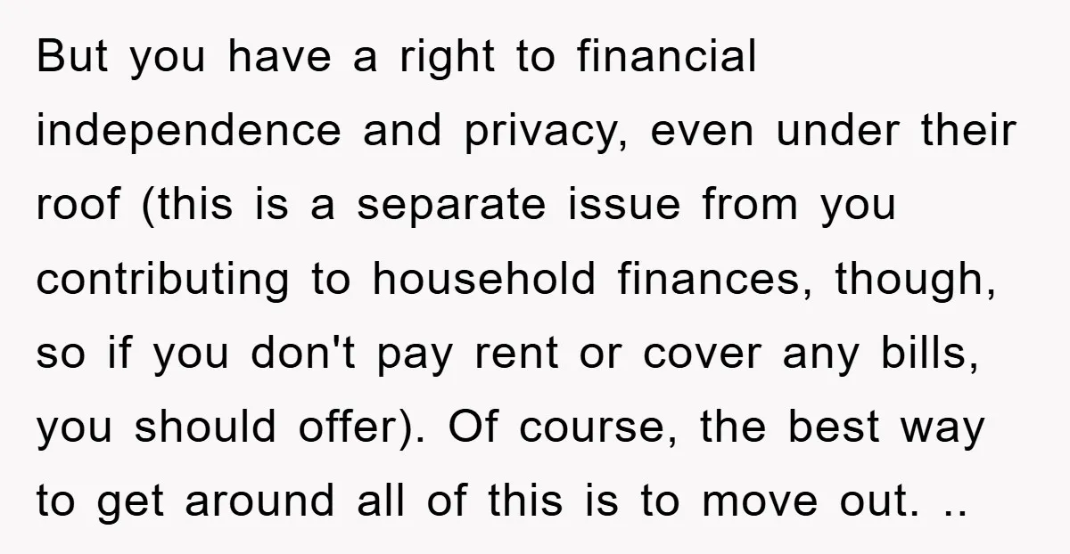 But you have a right to financial independence and privacy, even under their roof (this is a separate issue from you contributing to household finances, though, so if you don't...