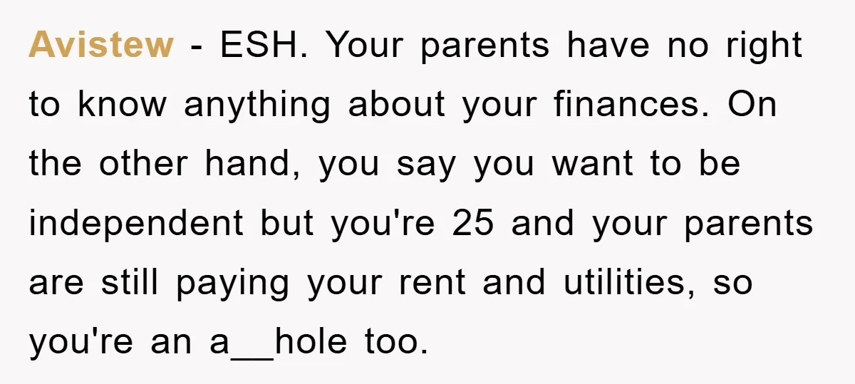 Avistew − ESH. Your parents have no right to know anything about your finances. On the other hand, you say you want to be independent but you're 25 and your...