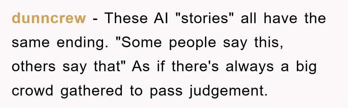 dunncrew − These AI "stories" all have the same ending. "Some people say this, others say that" As if there's always a big crowd gathered to pass judgement.