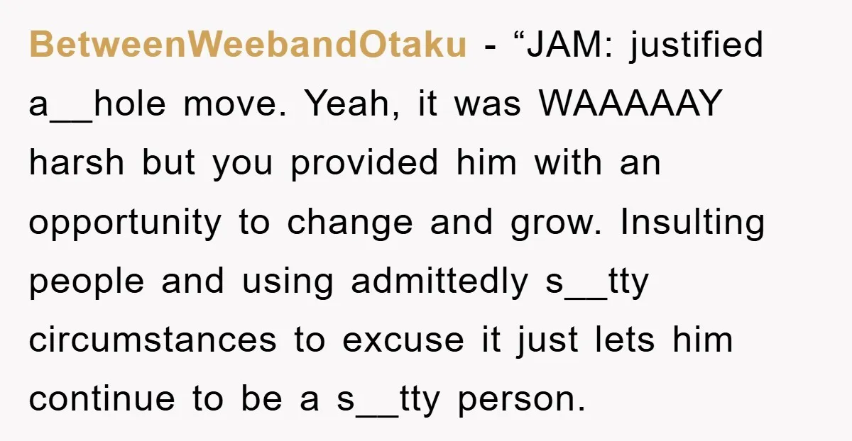 BetweenWeebandOtaku - “JAM: justified a__hole move. Yeah, it was WAAAAAY harsh but you provided him with an opportunity to change and grow. Insulting people and using admittedly s__tty circumstances to...