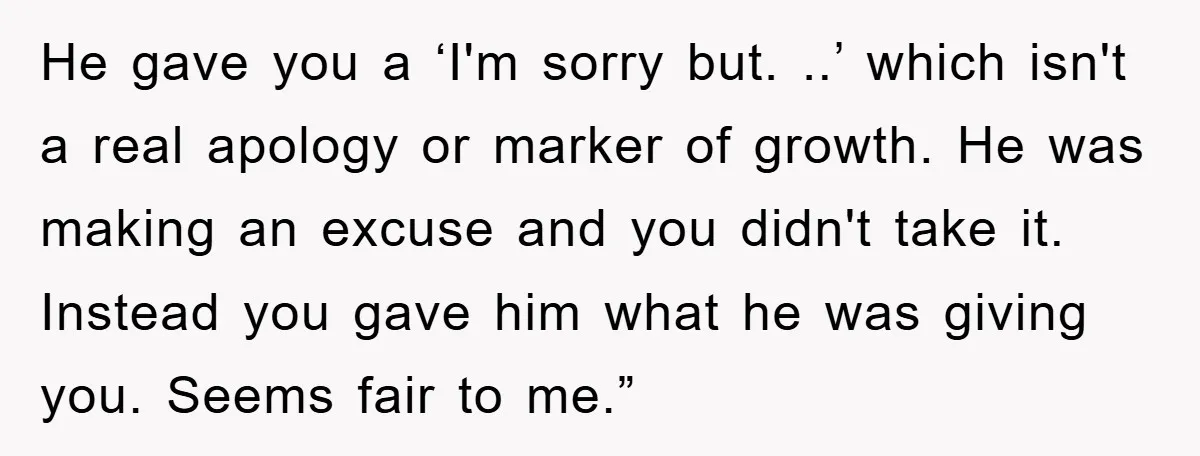He gave you a ‘I'm sorry but. ..’ which isn't a real apology or marker of growth. He was making an excuse and you didn't take it. Instead you gave...