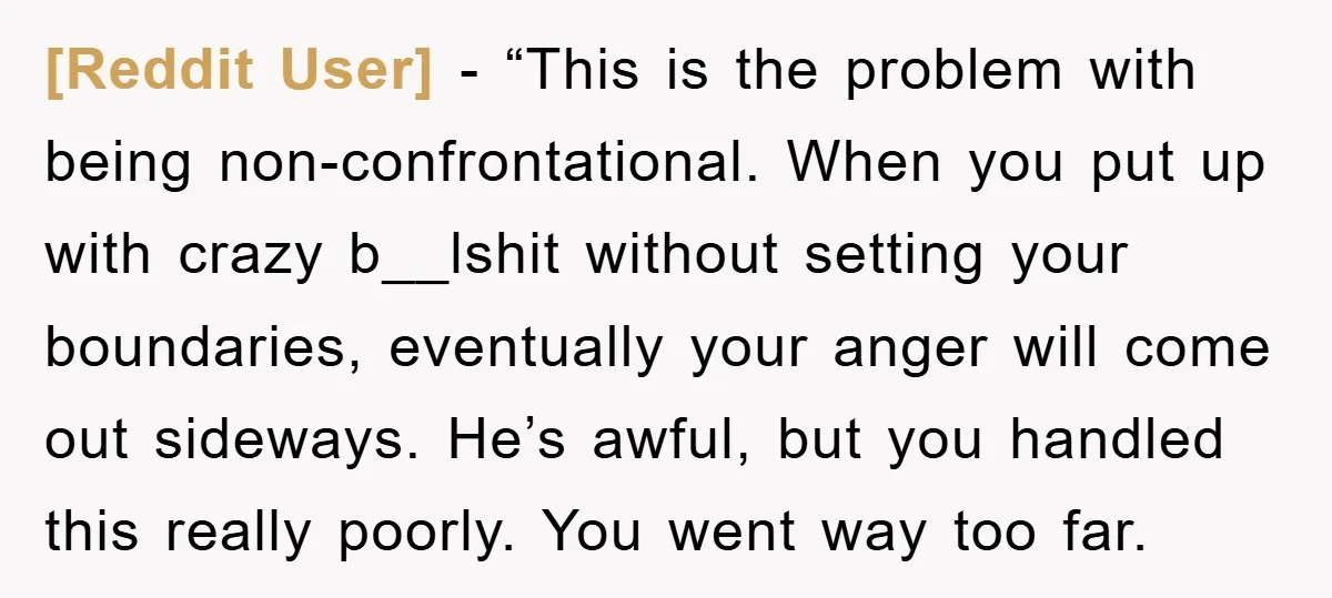 [Reddit User] - “This is the problem with being non-confrontational. When you put up with crazy b__lshit without setting your boundaries, eventually your anger will come out sideways. He’s awful,...