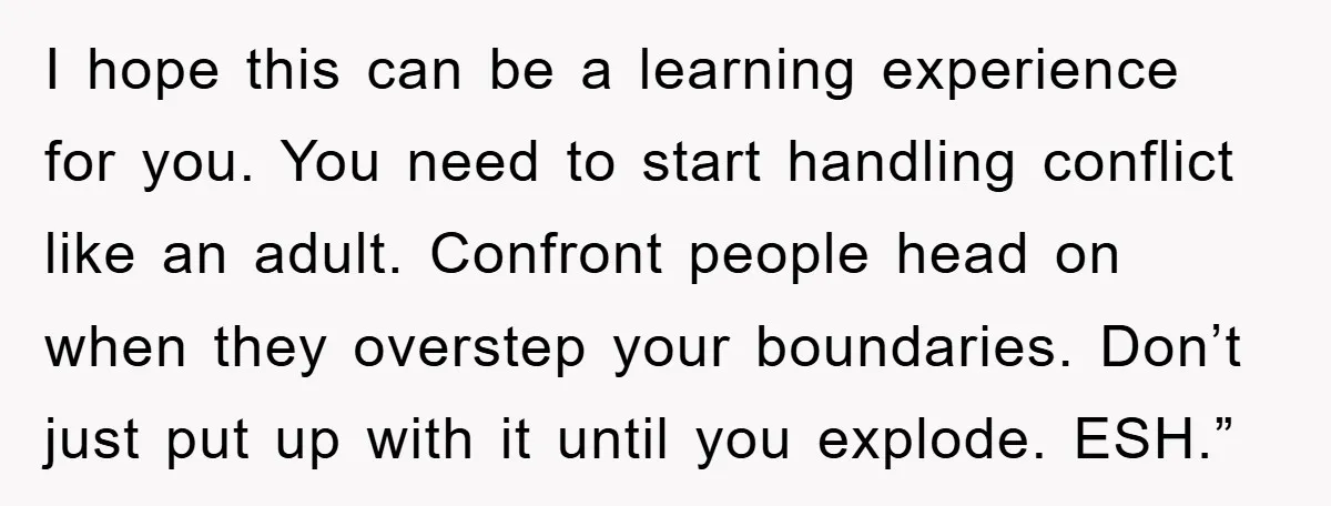 I hope this can be a learning experience for you. You need to start handling conflict like an adult. Confront people head on when they overstep your boundaries. Don’t just...