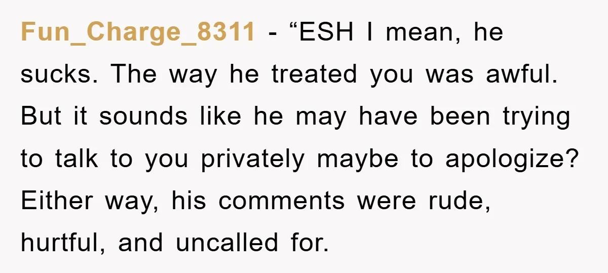 Fun_Charge_8311 - “ESH I mean, he sucks. The way he treated you was awful. But it sounds like he may have been trying to talk to you privately maybe to...