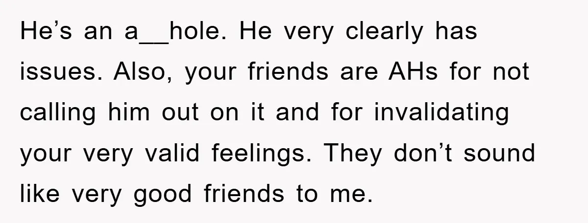 He’s an a__hole. He very clearly has issues. Also, your friends are AHs for not calling him out on it and for invalidating your very valid feelings. They don’t sound...