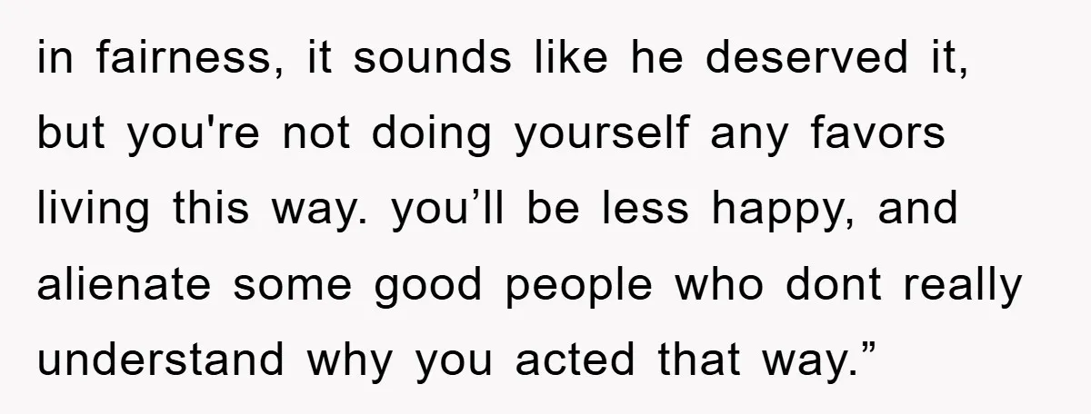 in fairness, it sounds like he deserved it, but you're not doing yourself any favors living this way. you’ll be less happy, and alienate some good people who dont really...