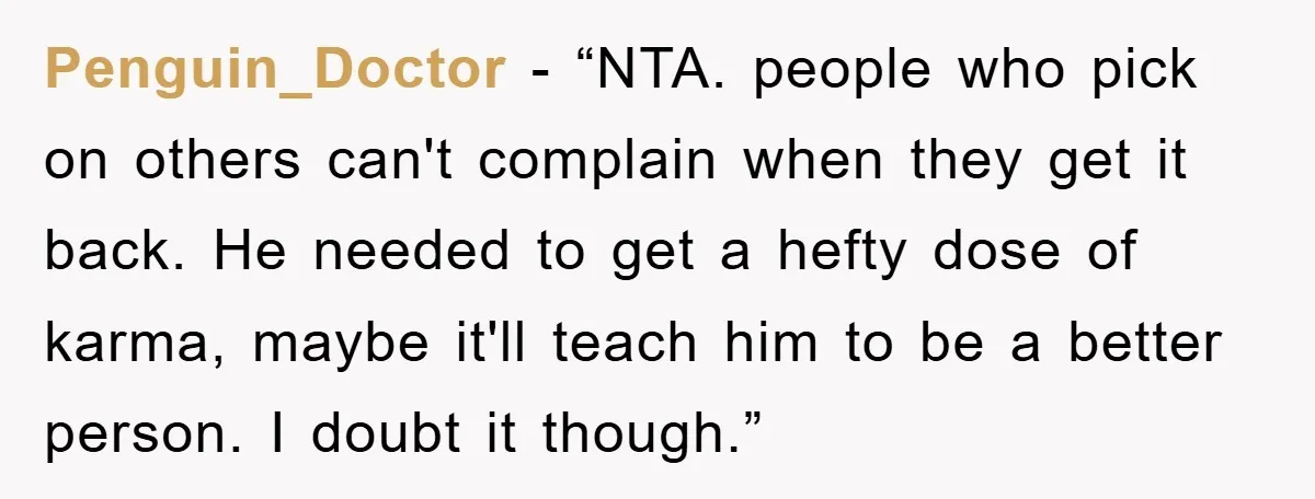 Penguin_Doctor - “NTA. people who pick on others can't complain when they get it back. He needed to get a hefty dose of karma, maybe it'll teach him to be...
