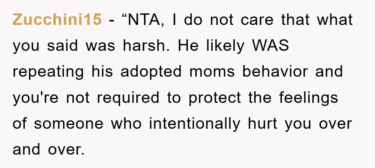 Zucchini15 - “NTA, I do not care that what you said was harsh. He likely WAS repeating his adopted moms behavior and you're not required to protect the feelings of...