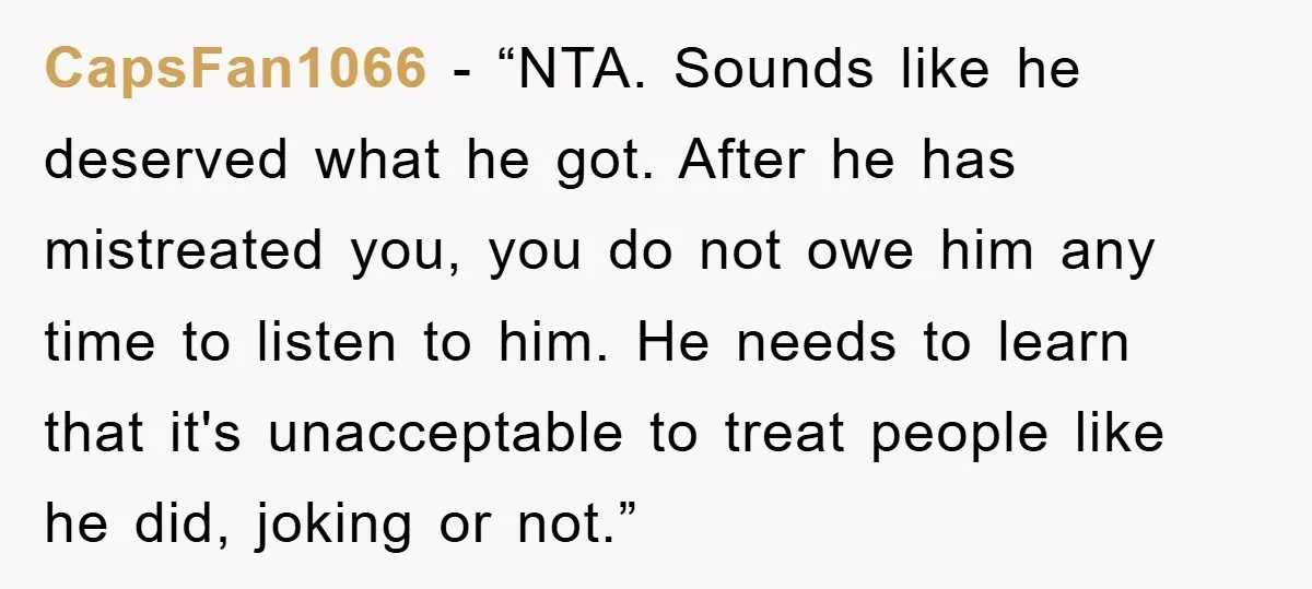 CapsFan1066 - “NTA. Sounds like he deserved what he got. After he has mistreated you, you do not owe him any time to listen to him. He needs to learn...