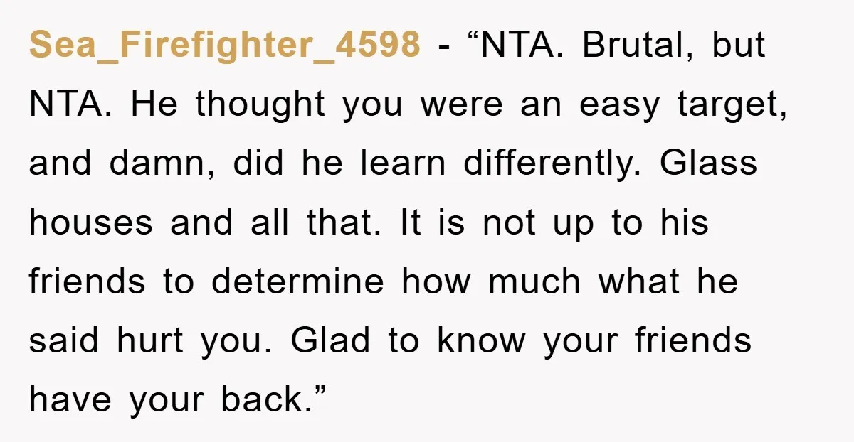 Sea_Firefighter_4598 - “NTA. Brutal, but NTA. He thought you were an easy target, and damn, did he learn differently. Glass houses and all that. It is not up to his...