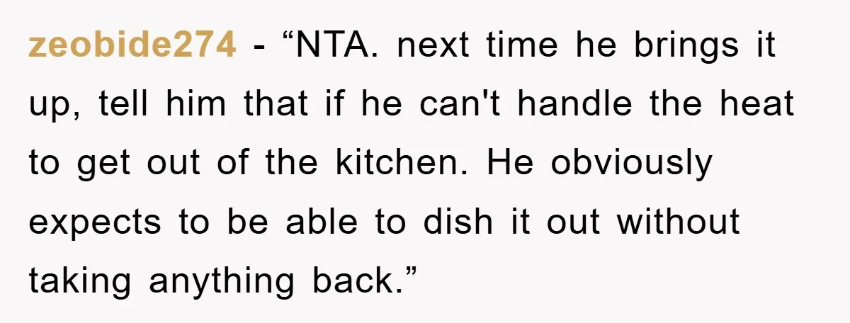 zeobide274 - “NTA. next time he brings it up, tell him that if he can't handle the heat to get out of the kitchen. He obviously expects to be able...