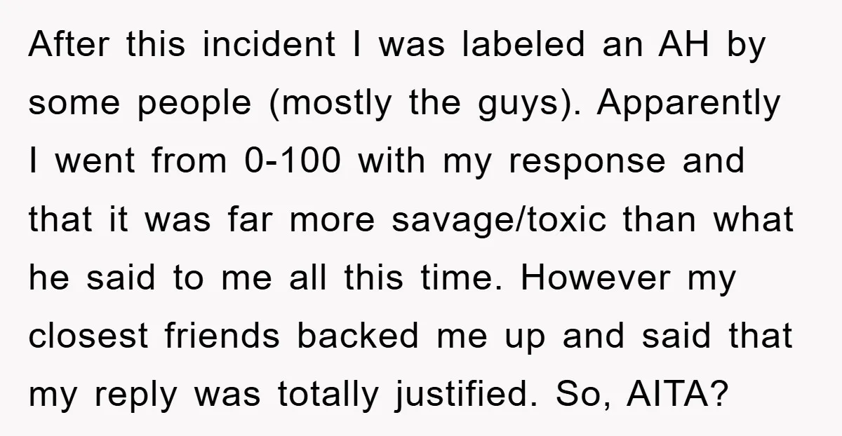 After this incident I was labeled an AH by some people (mostly the guys). Apparently I went from 0-100 with my response and that it was far more savage/toxic than...