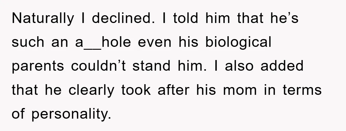Naturally I declined. I told him that he’s such an a__hole even his biological parents couldn’t stand him. I also added that he clearly took after his mom in terms...
