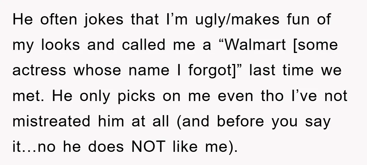 He often jokes that I’m ugly/makes fun of my looks and called me a “Walmart [some actress whose name I forgot]” last time we met. He only picks on me...